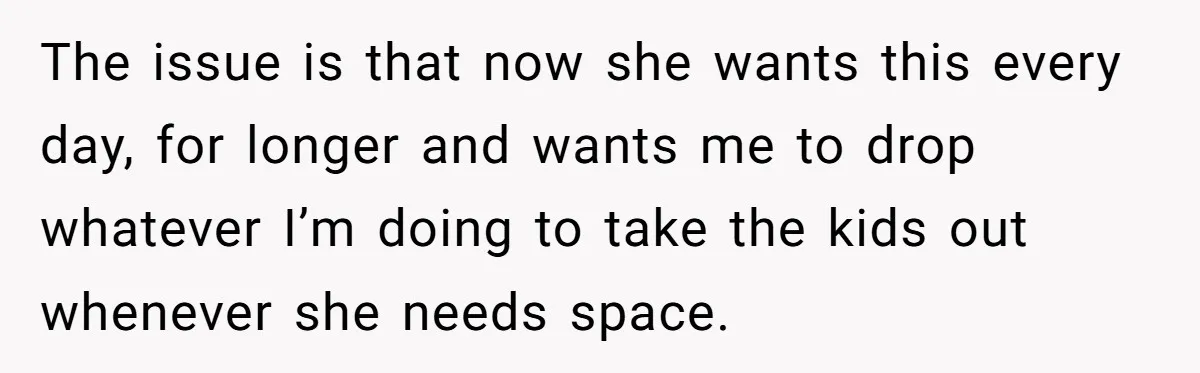 The issue is that now she wants this every day, for longer and wants me to drop whatever I’m doing to take the kids out whenever she needs space.