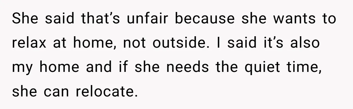 She said that’s unfair because she wants to relax at home, not outside. I said it’s also my home and if she needs the quiet time, she can relocate.