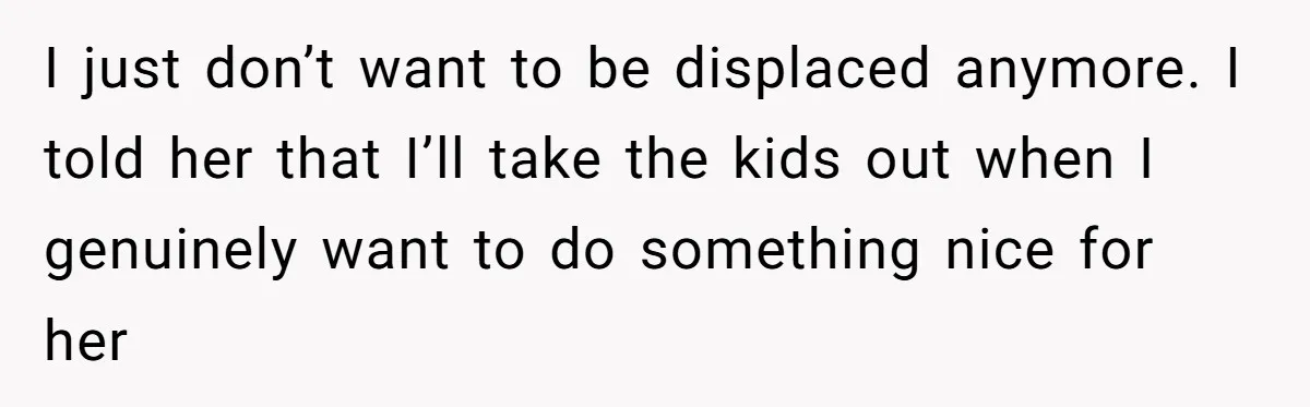I just don’t want to be displaced anymore. I told her that I’ll take the kids out when I genuinely want to do something nice for her