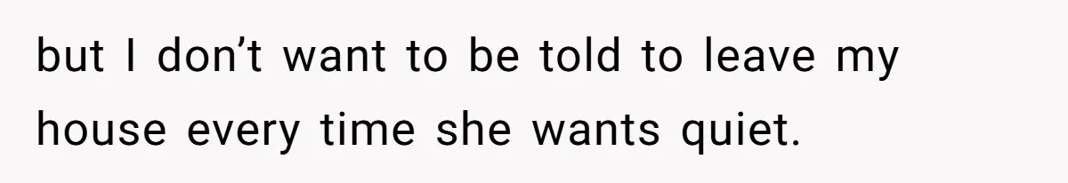 but I don’t want to be told to leave my house every time she wants quiet.