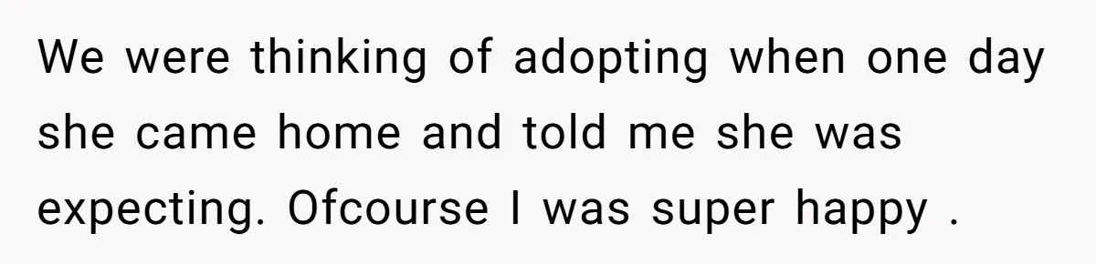 We were thinking of adopting when one day she came home and told me she was expecting. Ofcourse I was super happy .