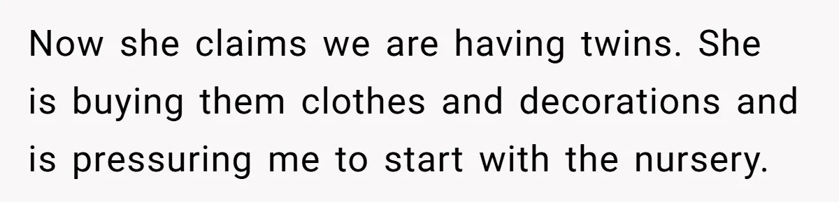 Now she claims we are having twins. She is buying them clothes and decorations and is pressuring me to start with the nursery.