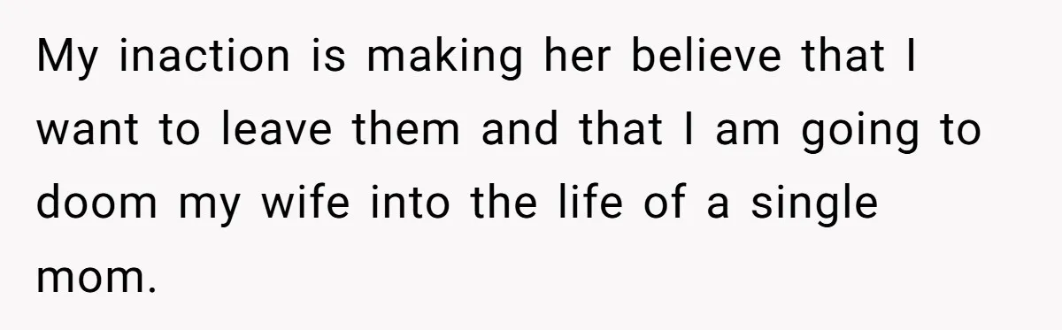 My inaction is making her believe that I want to leave them and that I am going to doom my wife into the life of a single mom.