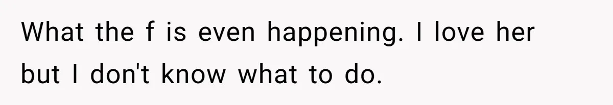 What the f is even happening. I love her but I don't know what to do.