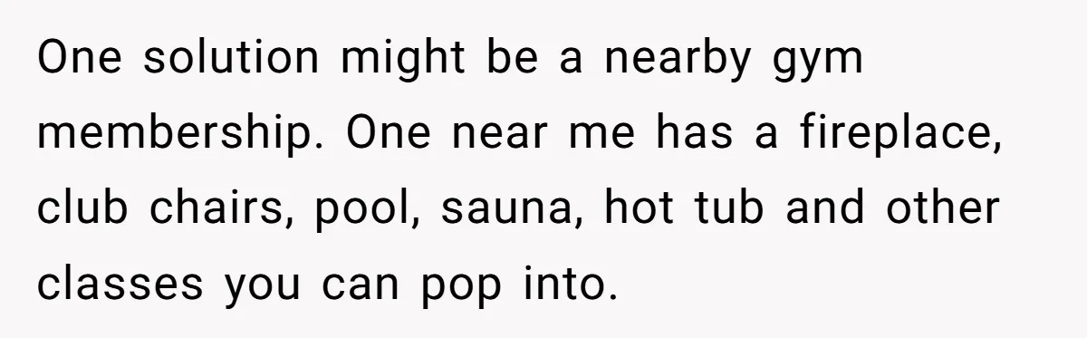 One solution might be a nearby gym membership. One near me has a fireplace, club chairs, pool, sauna, hot tub and other classes you can pop into.