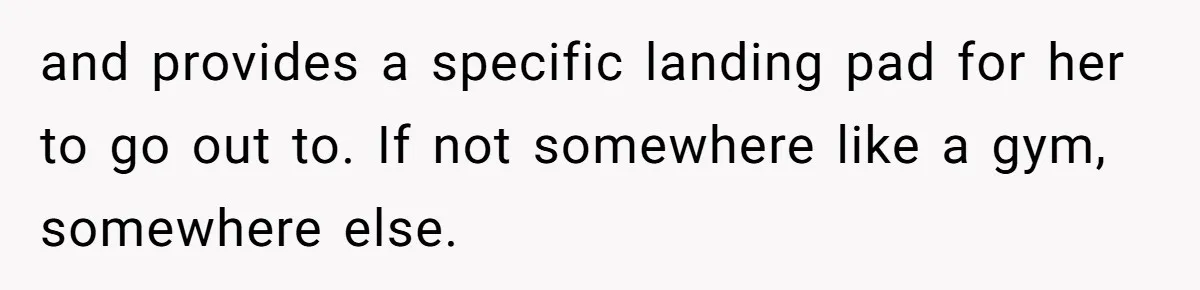 and provides a specific landing pad for her to go out to. If not somewhere like a gym, somewhere else.