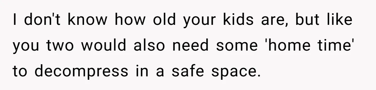 I don't know how old your kids are, but like you two would also need some 'home time' to decompress in a safe space.