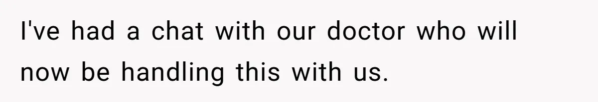 I've had a chat with our doctor who will now be handling this with us.