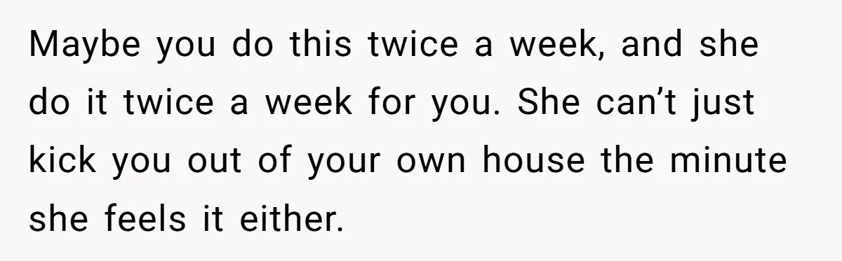 Maybe you do this twice a week, and she do it twice a week for you. She can’t just kick you out of your own house the minute she feels...