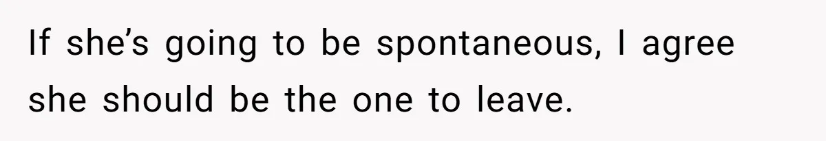 If she’s going to be spontaneous, I agree she should be the one to leave.