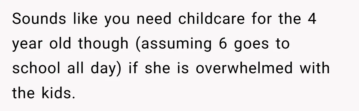 Sounds like you need childcare for the 4 year old though (assuming 6 goes to school all day) if she is overwhelmed with the kids.