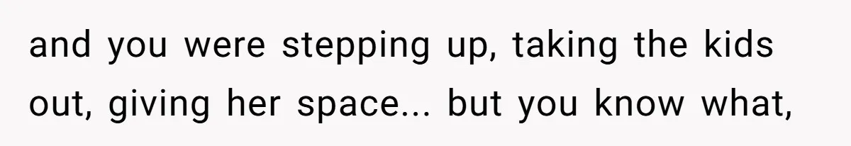 and you were stepping up, taking the kids out, giving her space... but you know what,