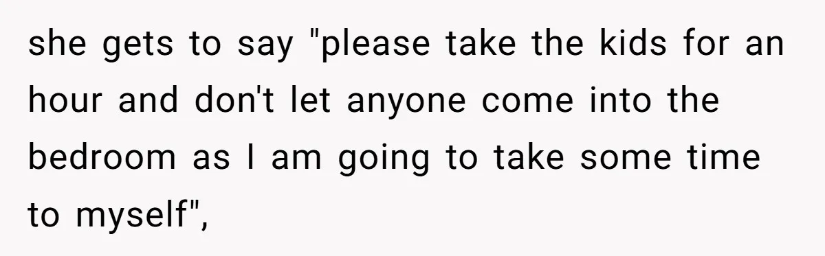 she gets to say "please take the kids for an hour and don't let anyone come into the bedroom as I am going to take some time to myself",