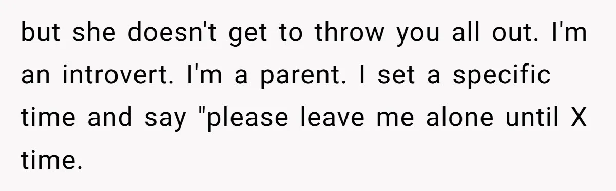 but she doesn't get to throw you all out. I'm an introvert. I'm a parent. I set a specific time and say "please leave me alone until X time.