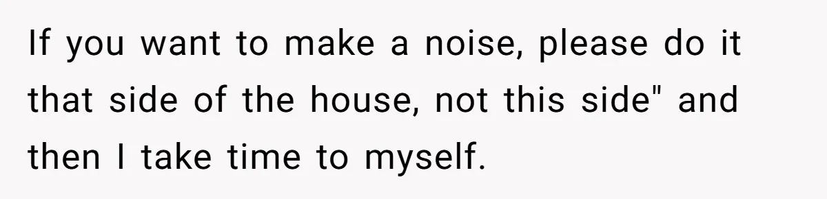 If you want to make a noise, please do it that side of the house, not this side" and then I take time to myself.