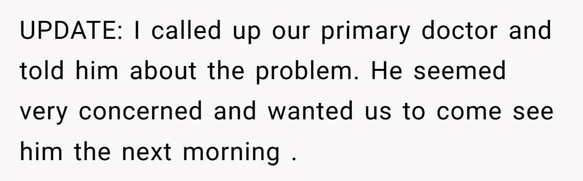 UPDATE: I called up our primary doctor and told him about the problem. He seemed very concerned and wanted us to come see him the next morning .