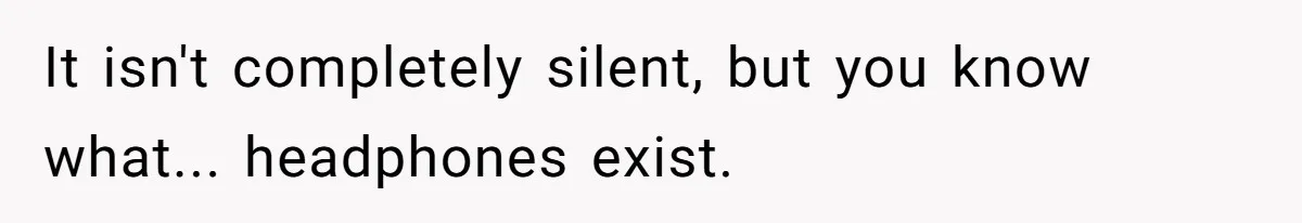 It isn't completely silent, but you know what... headphones exist.