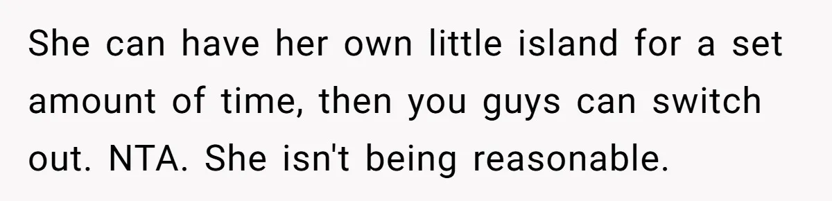 She can have her own little island for a set amount of time, then you guys can switch out. NTA. She isn't being reasonable.