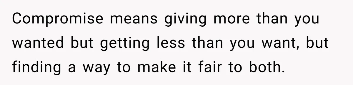 Compromise means giving more than you wanted but getting less than you want, but finding a way to make it fair to both.
