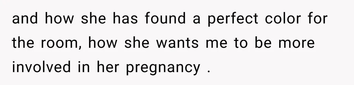 and how she has found a perfect color for the room, how she wants me to be more involved in her pregnancy .