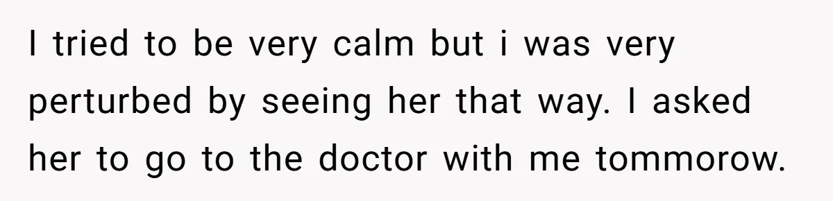 I tried to be very calm but i was very perturbed by seeing her that way. I asked her to go to the doctor with me tommorow.