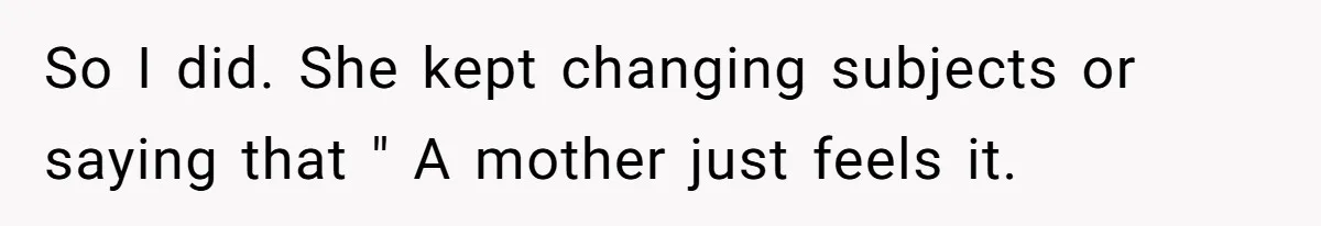 So I did. She kept changing subjects or saying that " A mother just feels it.