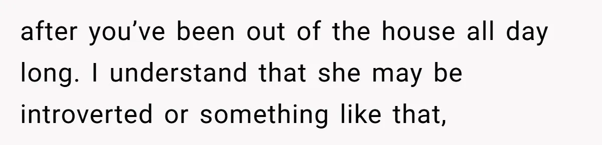 after you’ve been out of the house all day long. I understand that she may be introverted or something like that,