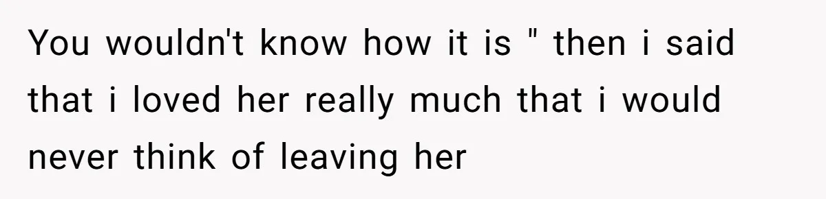You wouldn't know how it is " then i said that i loved her really much that i would never think of leaving her