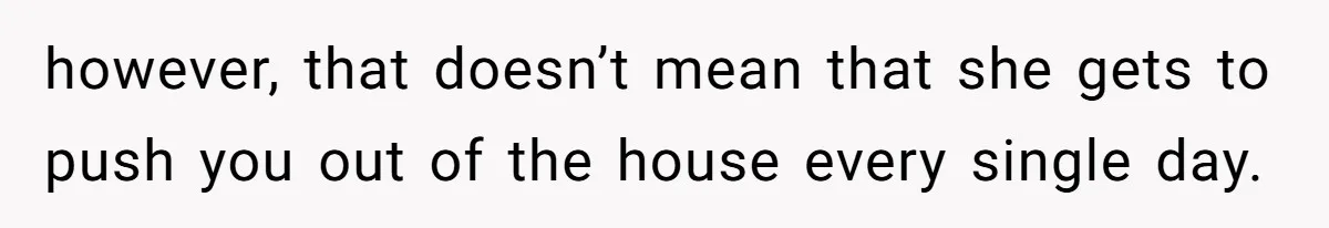 however, that doesn’t mean that she gets to push you out of the house every single day.