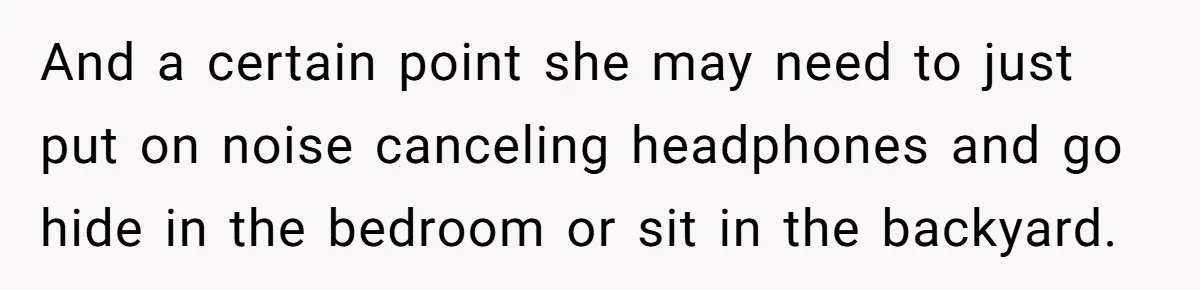 And a certain point she may need to just put on noise canceling headphones and go hide in the bedroom or sit in the backyard.