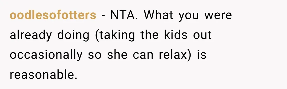 oodlesofotters − NTA. What you were already doing (taking the kids out occasionally so she can relax) is reasonable.