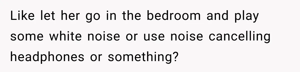 Like let her go in the bedroom and play some white noise or use noise cancelling headphones or something?