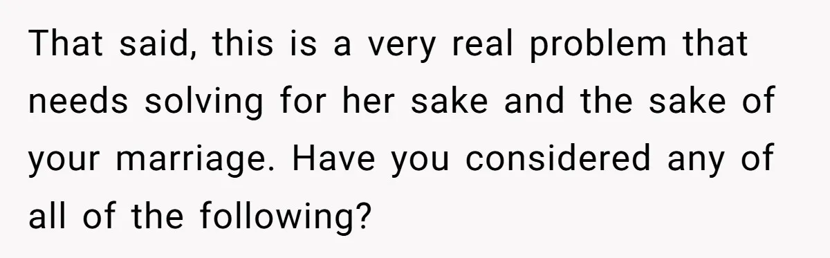 That said, this is a very real problem that needs solving for her sake and the sake of your marriage. Have you considered any of all of the following?