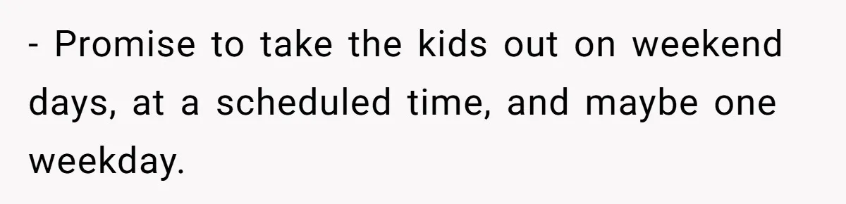 - Promise to take the kids out on weekend days, at a scheduled time, and maybe one weekday.