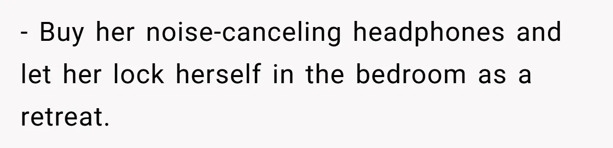 - Buy her noise-canceling headphones and let her lock herself in the bedroom as a retreat.