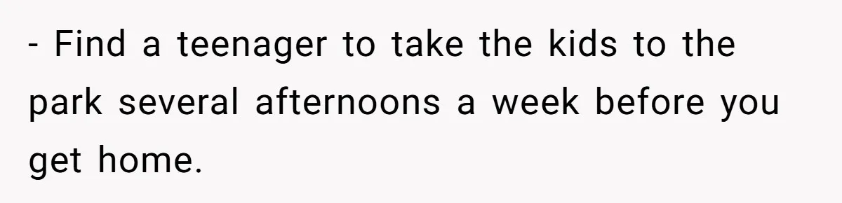 - Find a teenager to take the kids to the park several afternoons a week before you get home.