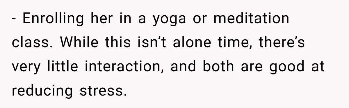 - Enrolling her in a yoga or meditation class. While this isn’t alone time, there’s very little interaction, and both are good at reducing stress.