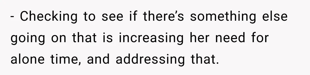 - Checking to see if there’s something else going on that is increasing her need for alone time, and addressing that.
