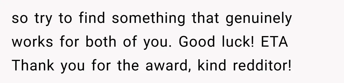 so try to find something that genuinely works for both of you. Good luck! ETA Thank you for the award, kind redditor!