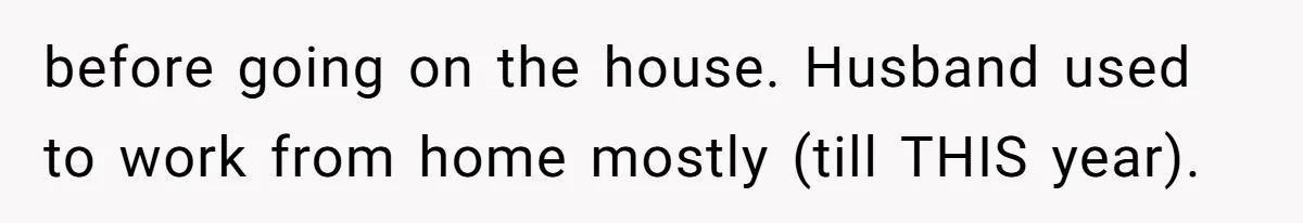 before going on the house. Husband used to work from home mostly (till THIS year).