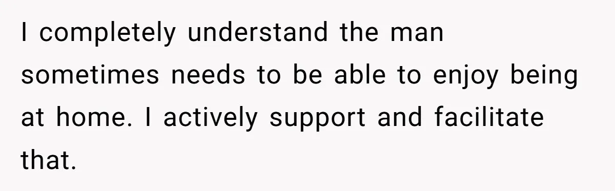 I completely understand the man sometimes needs to be able to enjoy being at home. I actively support and facilitate that.