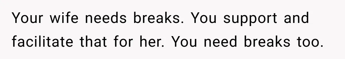 Your wife needs breaks. You support and facilitate that for her. You need breaks too.