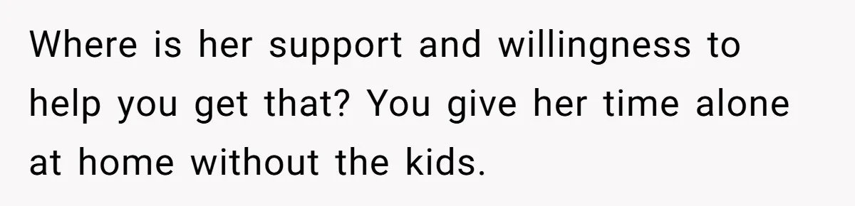 Where is her support and willingness to help you get that? You give her time alone at home without the kids.