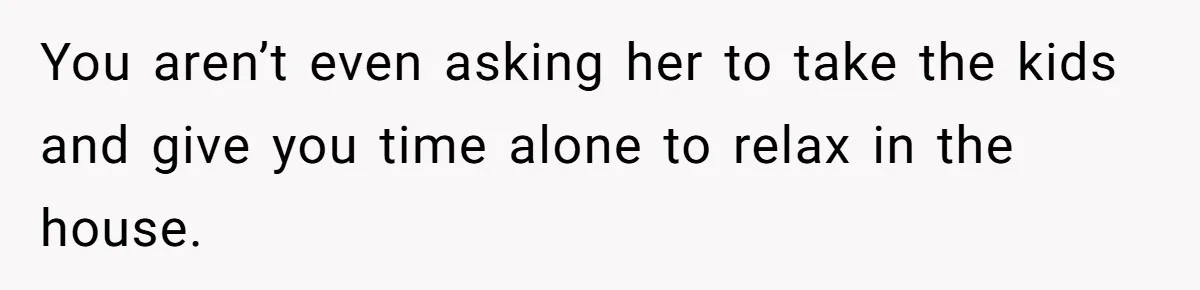 You aren’t even asking her to take the kids and give you time alone to relax in the house.