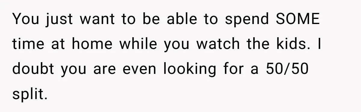 You just want to be able to spend SOME time at home while you watch the kids. I doubt you are even looking for a 50/50 split.