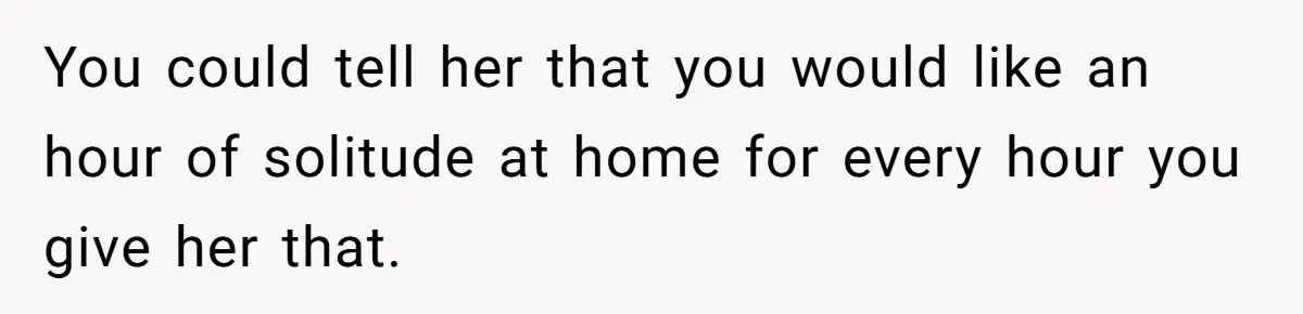 You could tell her that you would like an hour of solitude at home for every hour you give her that.