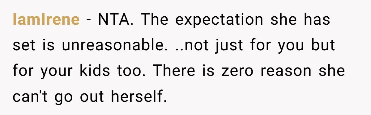 IamIrene − NTA. The expectation she has set is unreasonable. ..not just for you but for your kids too. There is zero reason she can't go out herself.