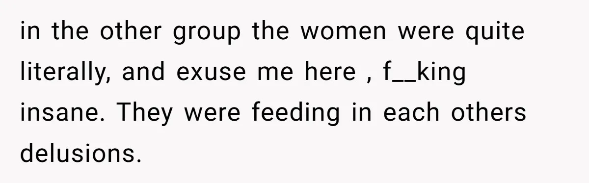 in the other group the women were quite literally, and exuse me here , f__king insane. They were feeding in each others delusions.