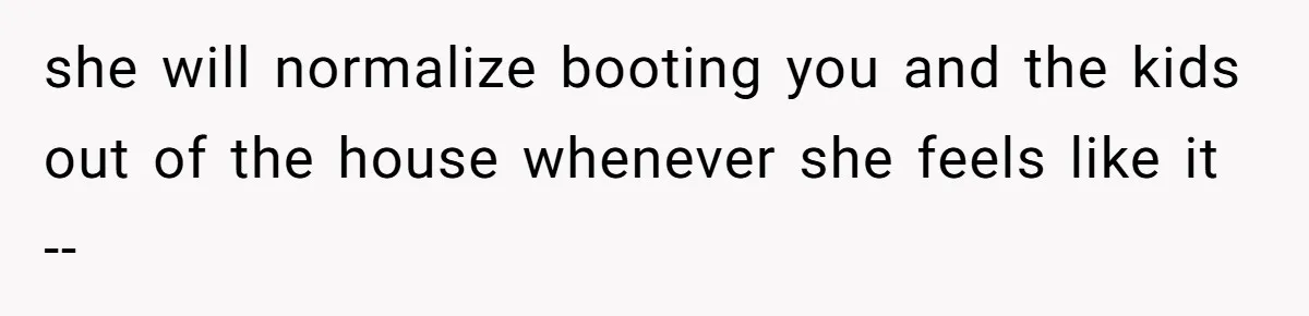 she will normalize booting you and the kids out of the house whenever she feels like it --
