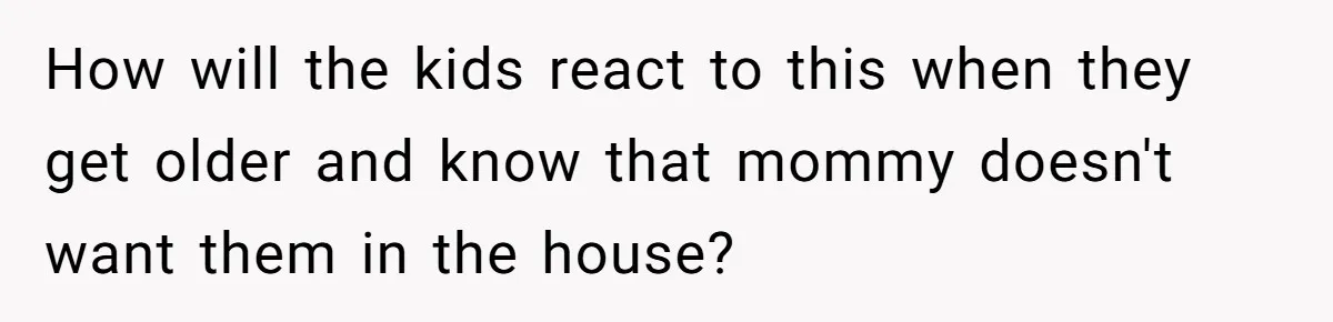 How will the kids react to this when they get older and know that mommy doesn't want them in the house?